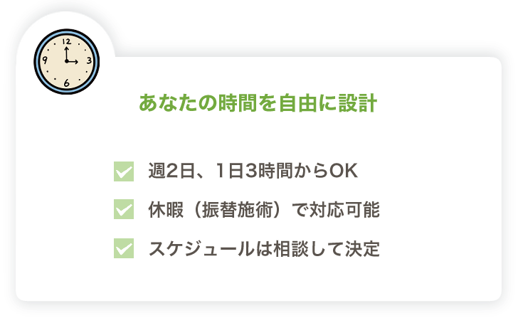 あなたの時間を自由に設計
・週２日、１日３時間からＯＫ
・休暇（振替施術）で対応可能
・スケジュールは相談して決定