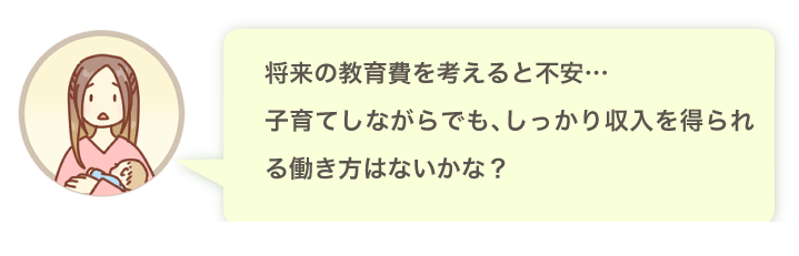 将来の教育費を考えると不安…子育てしながらでも、しっかり収入を得られる働き方はないかな？