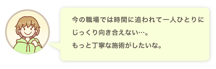 今の職場では時間に追われて一人ひとりにじっくり向き合えない…。もっと丁寧な施術がしたいな。