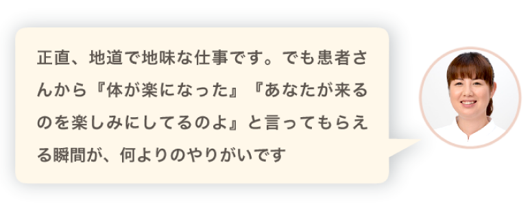 正直、地道で地味な仕事です。でも患者さんから『体が楽になった』『あなたが来るのを楽しみにしてるのよ』と言ってもらえる瞬間が、何よりのやりがいです。