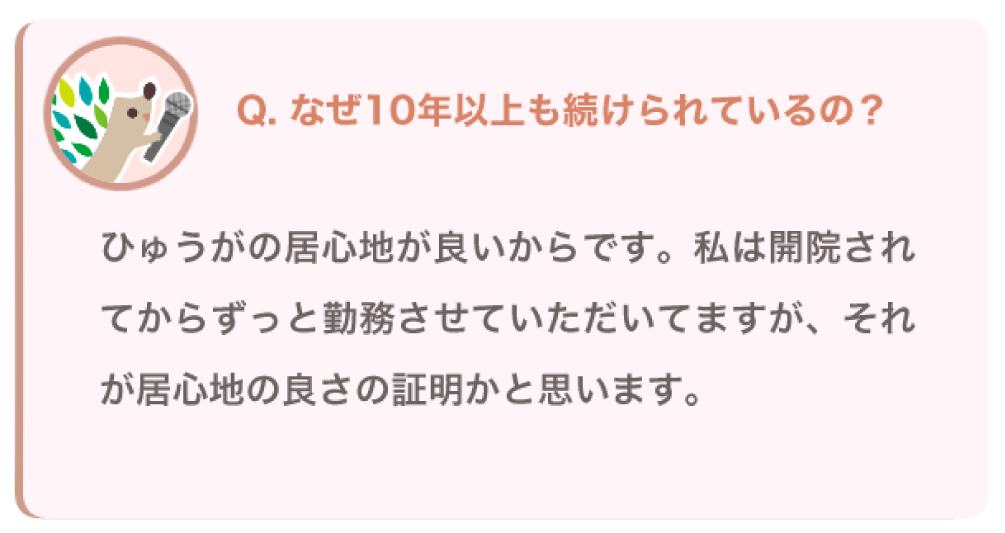 なぜ10年以上も続けられているの？
ひゅうがの居心地が良いからです。私は開院されてからずっと勤務させていただいてますが、それが居心地の良さの証明かと思います。