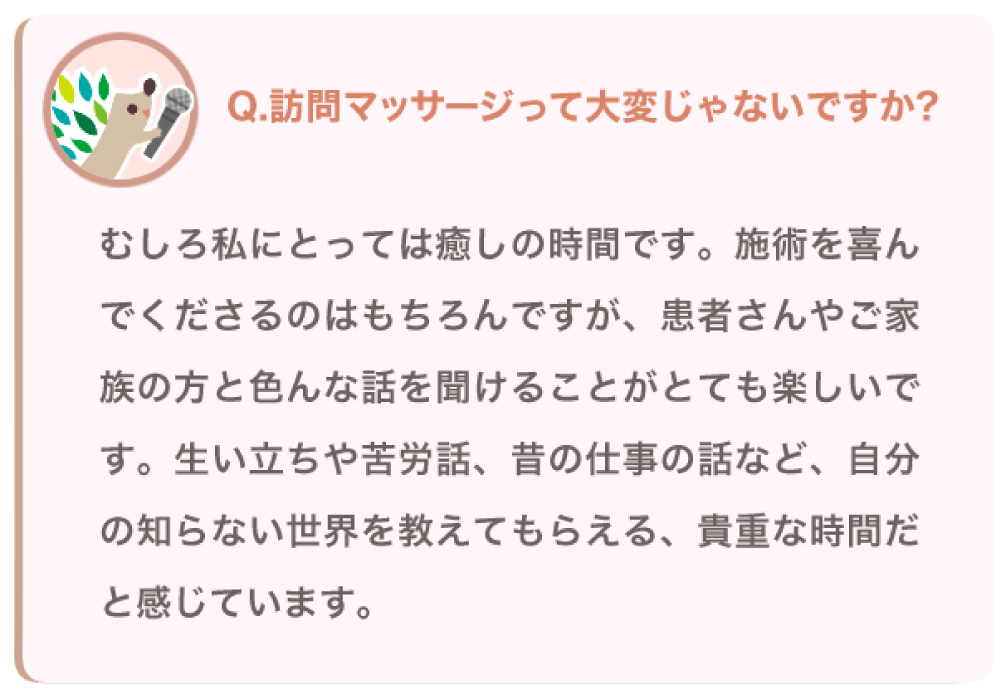 訪問マッサージって大変じゃないですか？
むしろ私にとっては癒しの時間です。施術を喜んでくださるのはもちろんですが、患者さんやご家族の方といろんな話を聞けることがとても楽しいです。生い立ちや苦労話、昔の仕事の話など、自分の知らない世界を教えてもらえる、貴重な時間だと感じています。