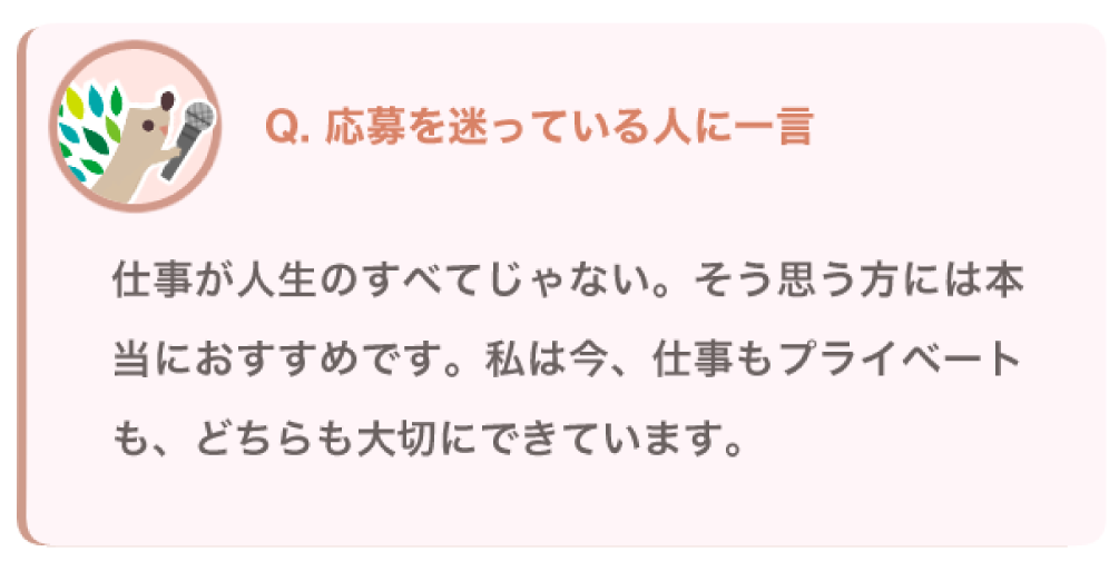 応募を迷っている人に一言
仕事が人生のすべてじゃない。そう思う方には本当におすすめです。私は今、仕事もプライベートも、どちらも大切にできています。