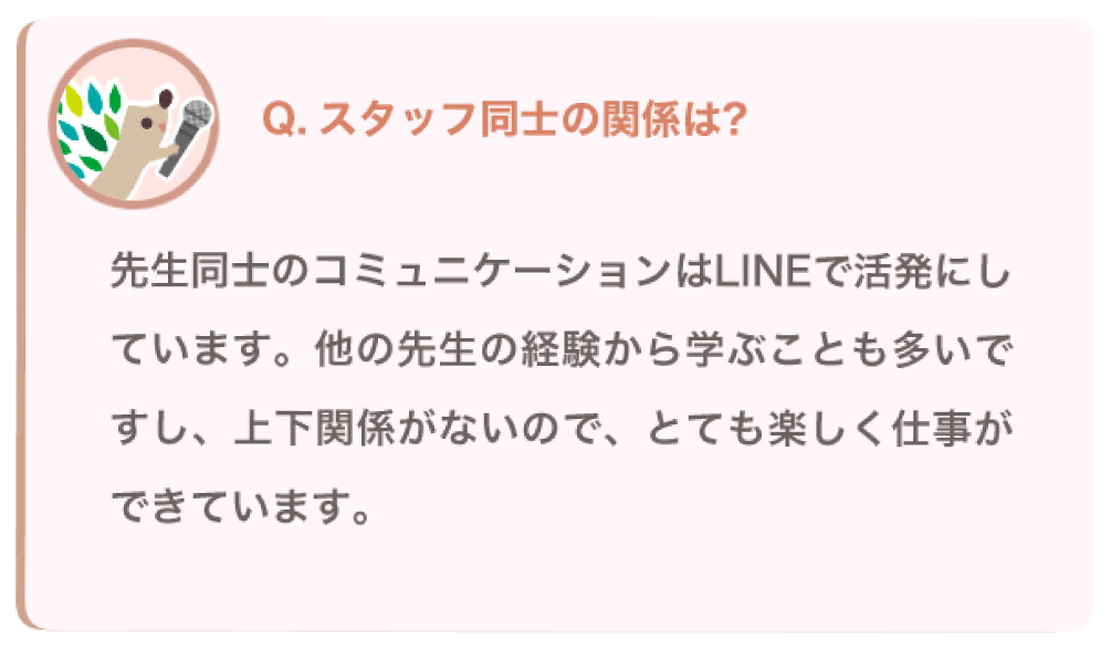 スタッフ同士の関係は？
先生同士のコミュニケーションはLINEで活発にしています。他の先生の経験から学ぶことも多いですし、上下関係がないので、とても楽しく仕事ができています。