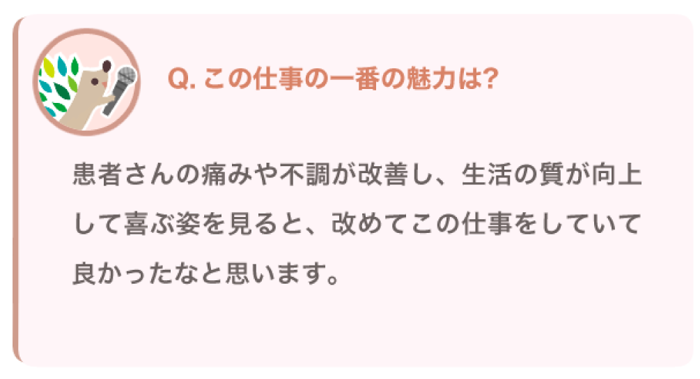 この仕事の一番の魅力は？
患者さんの痛みや不調が改善し、生活の質が向上して喜ぶ姿を見ると、改めてこの仕事をしていて良かったなと思います。