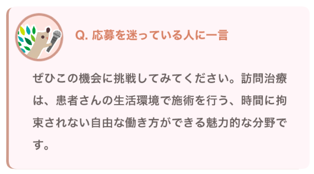 応募を迷っている人に一言
ぜひこの機会に挑戦してみてください。訪問治療は、患者さんの生活環境で施術を行う、時間に拘束されない自由な働き方ができる魅力的な分野です。