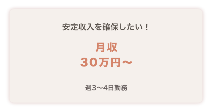 安定収入を確保したい！
月収３０万円～
週３～４日勤務